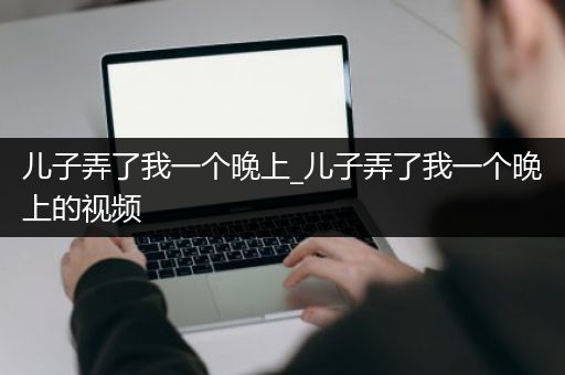 儿子弄了我一个晚上_儿子弄了我一个晚上的视频